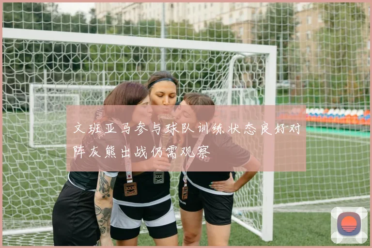 文班亚马参与球队训练状态良好对阵灰熊出战仍需观察