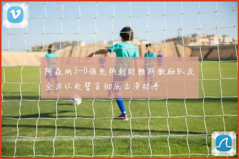 阿森纳3-0领先热刺时赖斯激励队友全力以赴誓言彻底击溃对手