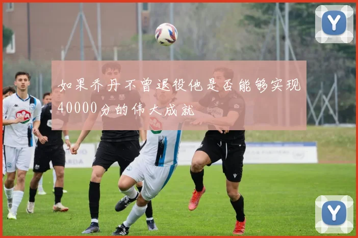 如果乔丹不曾退役他是否能够实现40000分的伟大成就