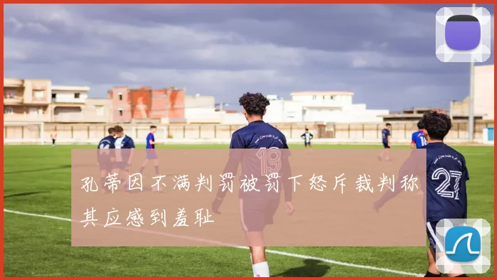 孔蒂因不满判罚被罚下怒斥裁判称其应感到羞耻