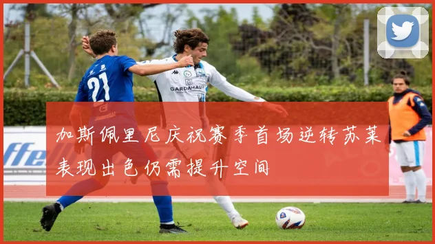 加斯佩里尼庆祝赛季首场逆转苏莱表现出色仍需提升空间