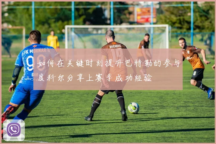 如何在关键时刻提升巴特勒的参与度科尔分享上赛季成功经验