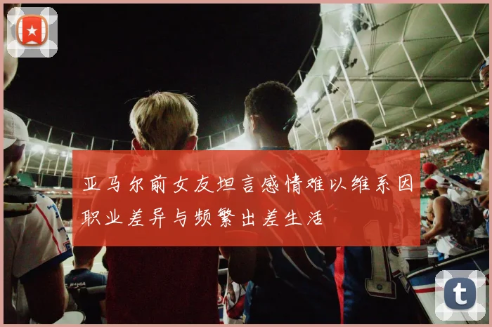 亚马尔前女友坦言感情难以维系因职业差异与频繁出差生活