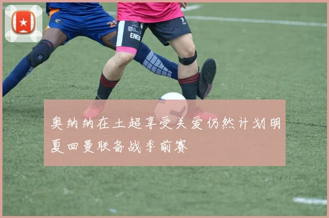 奥纳纳在土超享受关爱仍然计划明夏回曼联备战季前赛