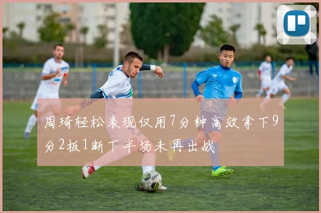 周琦轻松表现仅用7分钟高效拿下9分2板1断下半场未再出战