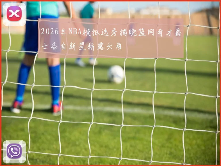 2026年NBA模拟选秀揭晓篮网奇才爵士各自新星崭露头角