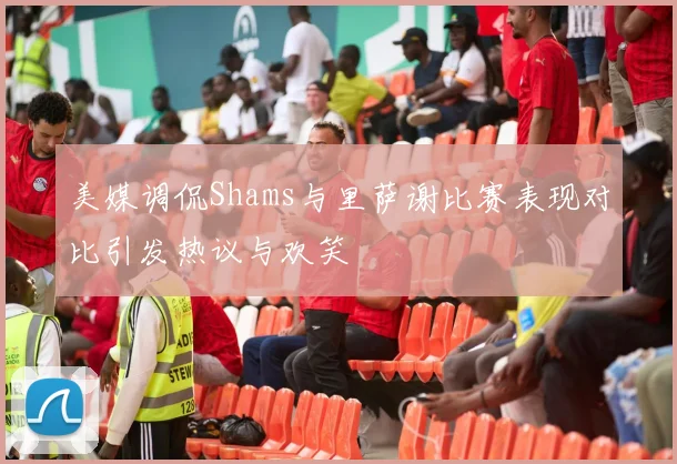 美媒调侃Shams与里萨谢比赛表现对比引发热议与欢笑