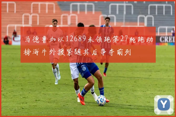 马德鲁加以12689米领跑第27轮跑动榜海牛外援紧随其后争夺前列