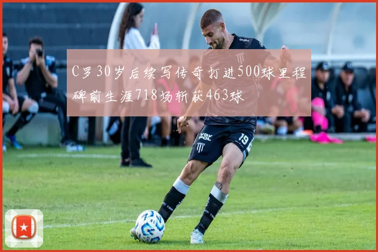 C罗30岁后续写传奇打进500球里程碑前生涯718场斩获463球