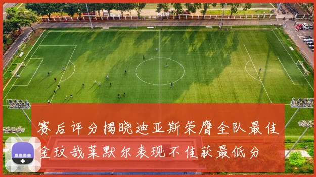赛后评分揭晓迪亚斯荣膺全队最佳金玟哉莱默尔表现不佳获最低分