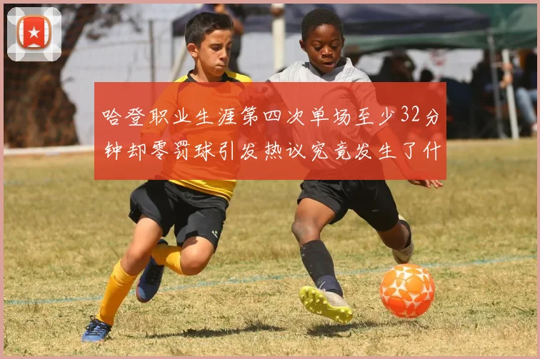 哈登职业生涯第四次单场至少32分钟却零罚球引发热议究竟发生了什么