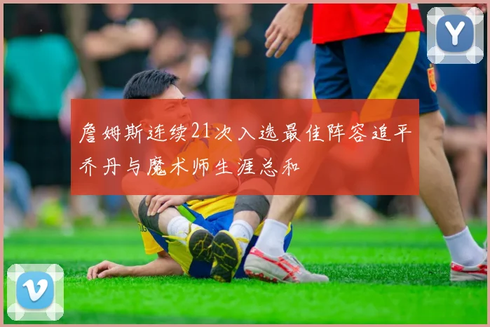 詹姆斯连续21次入选最佳阵容追平乔丹与魔术师生涯总和
