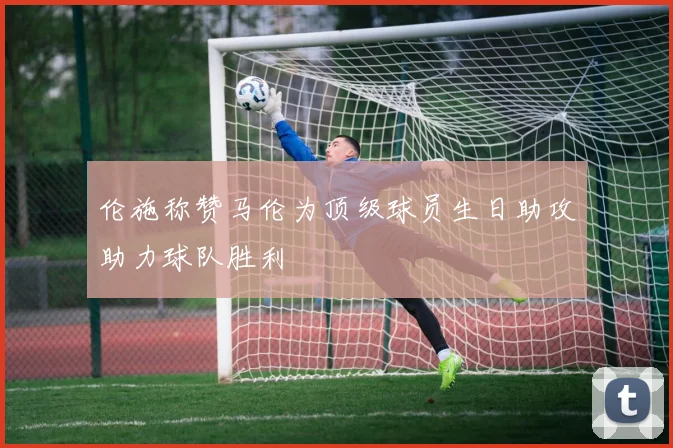 伦施称赞马伦为顶级球员生日助攻助力球队胜利