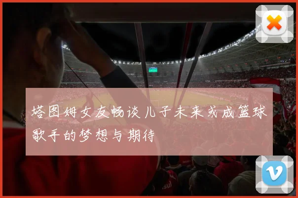 塔图姆女友畅谈儿子未来或成篮球歌手的梦想与期待