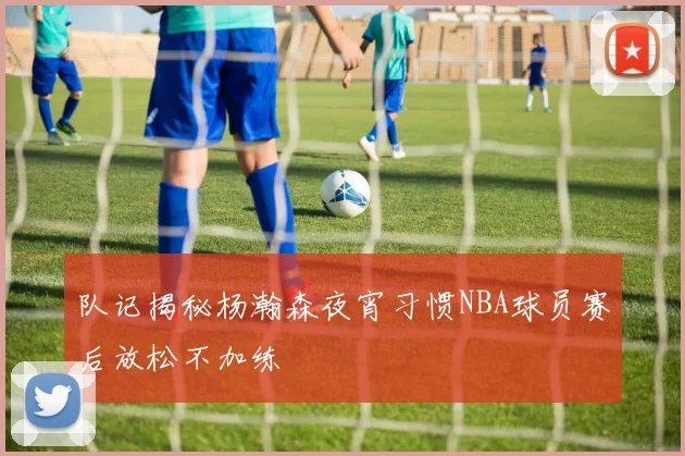 队记揭秘杨瀚森夜宵习惯NBA球员赛后放松不加练