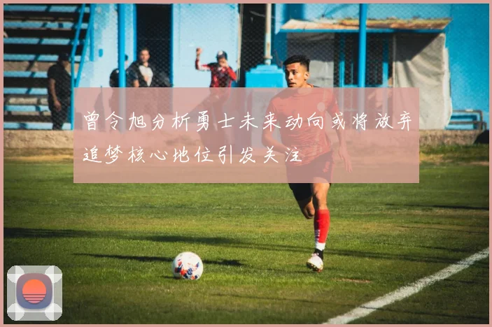 曾令旭分析勇士未来动向或将放弃追梦核心地位引发关注