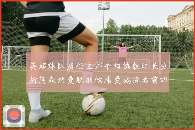 英超球队历任主帅平均执教时长分析阿森纳曼联利物浦曼城排名前四